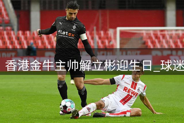 香港金牛主帅解立彬迎生日 球迷感谢其辛勤付出